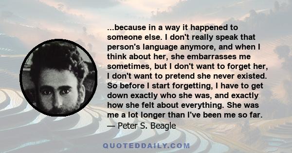 ...because in a way it happened to someone else. I don't really speak that person's language anymore, and when I think about her, she embarrasses me sometimes, but I don't want to forget her, I don't want to pretend she 