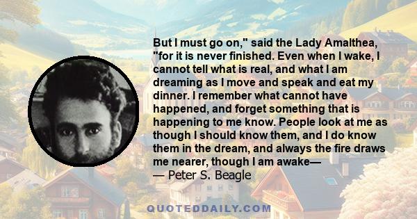 But I must go on, said the Lady Amalthea, for it is never finished. Even when I wake, I cannot tell what is real, and what I am dreaming as I move and speak and eat my dinner. I remember what cannot have happened, and