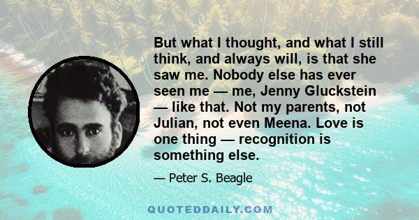 But what I thought, and what I still think, and always will, is that she saw me. Nobody else has ever seen me — me, Jenny Gluckstein — like that. Not my parents, not Julian, not even Meena. Love is one thing —