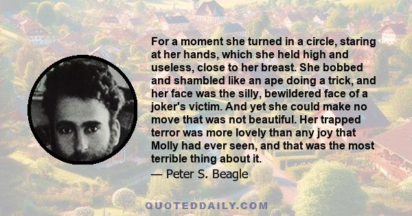 For a moment she turned in a circle, staring at her hands, which she held high and useless, close to her breast. She bobbed and shambled like an ape doing a trick, and her face was the silly, bewildered face of a