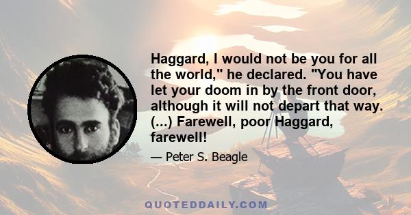 Haggard, I would not be you for all the world, he declared. You have let your doom in by the front door, although it will not depart that way. (...) Farewell, poor Haggard, farewell!