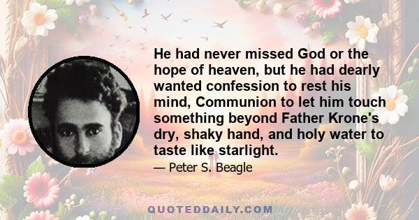 He had never missed God or the hope of heaven, but he had dearly wanted confession to rest his mind, Communion to let him touch something beyond Father Krone's dry, shaky hand, and holy water to taste like starlight.