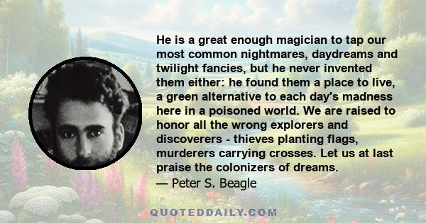 He is a great enough magician to tap our most common nightmares, daydreams and twilight fancies, but he never invented them either: he found them a place to live, a green alternative to each day's madness here in a