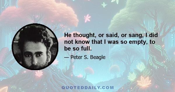 He thought, or said, or sang, I did not know that I was so empty, to be so full.