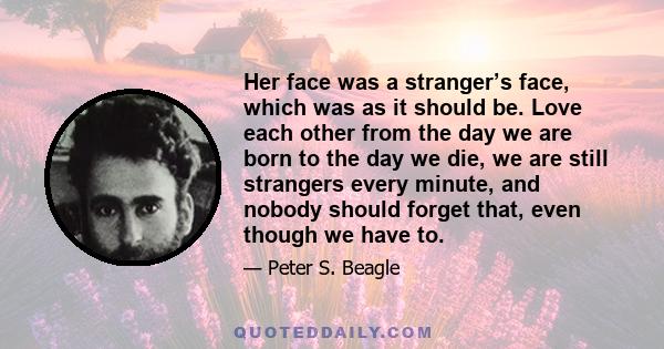 Her face was a stranger’s face, which was as it should be. Love each other from the day we are born to the day we die, we are still strangers every minute, and nobody should forget that, even though we have to.