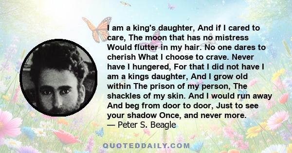 I am a king's daughter, And if I cared to care, The moon that has no mistress Would flutter in my hair. No one dares to cherish What I choose to crave. Never have I hungered, For that I did not have I am a kings