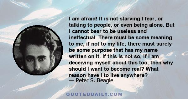 I am afraid! It is not starving I fear, or talking to people, or even being alone. But I cannot bear to be useless and ineffectual. There must be some meaning to me, if not to my life; there must surely be some purpose