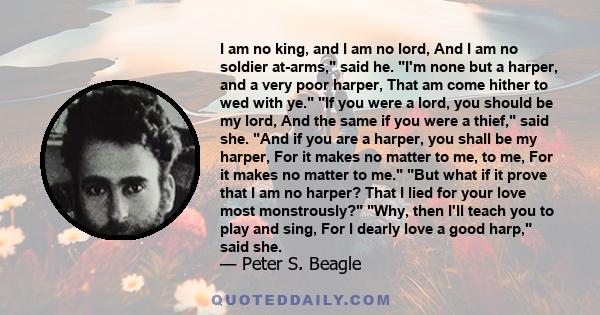 I am no king, and I am no lord, And I am no soldier at-arms, said he. I'm none but a harper, and a very poor harper, That am come hither to wed with ye. If you were a lord, you should be my lord, And the same if you