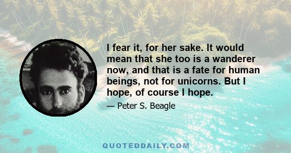 I fear it, for her sake. It would mean that she too is a wanderer now, and that is a fate for human beings, not for unicorns. But I hope, of course I hope.