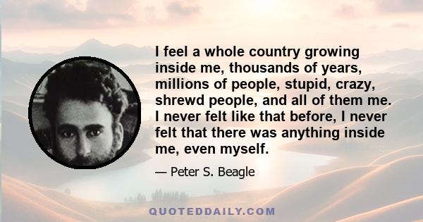 I feel a whole country growing inside me, thousands of years, millions of people, stupid, crazy, shrewd people, and all of them me. I never felt like that before, I never felt that there was anything inside me, even