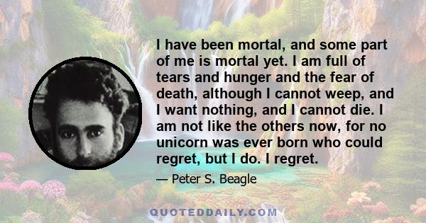 I have been mortal, and some part of me is mortal yet. I am full of tears and hunger and the fear of death, although I cannot weep, and I want nothing, and I cannot die. I am not like the others now, for no unicorn was