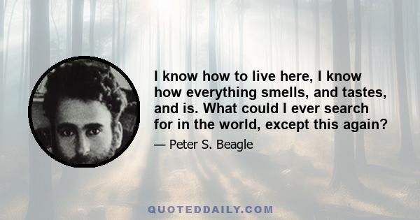 I know how to live here, I know how everything smells, and tastes, and is. What could I ever search for in the world, except this again?