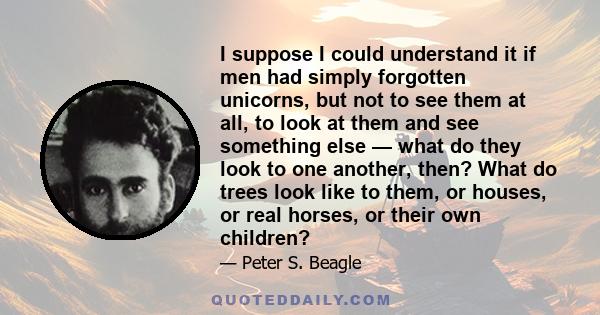 I suppose I could understand it if men had simply forgotten unicorns, but not to see them at all, to look at them and see something else — what do they look to one another, then? What do trees look like to them, or