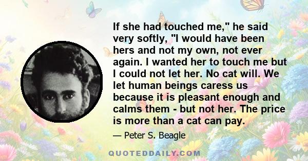 If she had touched me, he said very softly, I would have been hers and not my own, not ever again. I wanted her to touch me but I could not let her. No cat will. We let human beings caress us because it is pleasant