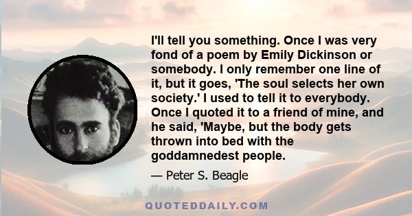 I'll tell you something. Once I was very fond of a poem by Emily Dickinson or somebody. I only remember one line of it, but it goes, 'The soul selects her own society.' I used to tell it to everybody. Once I quoted it