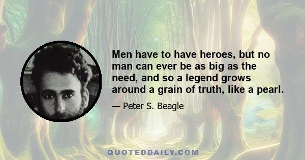 Men have to have heroes, but no man can ever be as big as the need, and so a legend grows around a grain of truth, like a pearl.