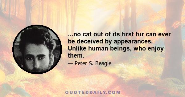 ...no cat out of its first fur can ever be deceived by appearances. Unlike human beings, who enjoy them.