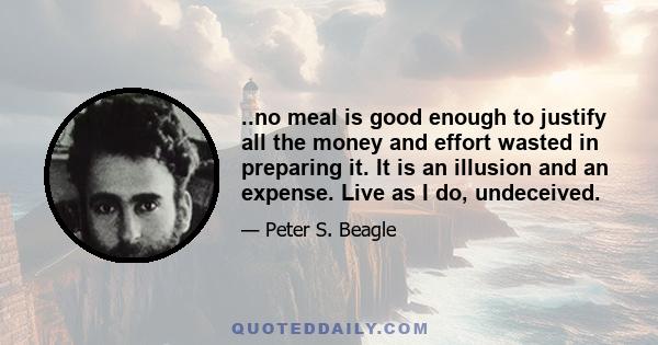 ..no meal is good enough to justify all the money and effort wasted in preparing it. It is an illusion and an expense. Live as I do, undeceived.