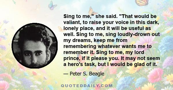 Sing to me, she said. That would be valiant, to raise your voice in this dark, lonely place, and it will be useful as well. Sing to me, sing loudly-drown out my dreams, keep me from remembering whatever wants me to