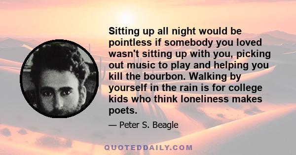 Sitting up all night would be pointless if somebody you loved wasn't sitting up with you, picking out music to play and helping you kill the bourbon. Walking by yourself in the rain is for college kids who think