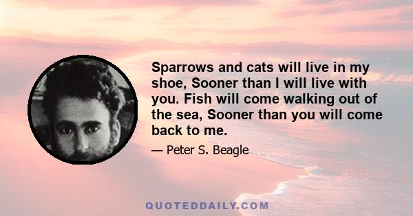 Sparrows and cats will live in my shoe, Sooner than I will live with you. Fish will come walking out of the sea, Sooner than you will come back to me.