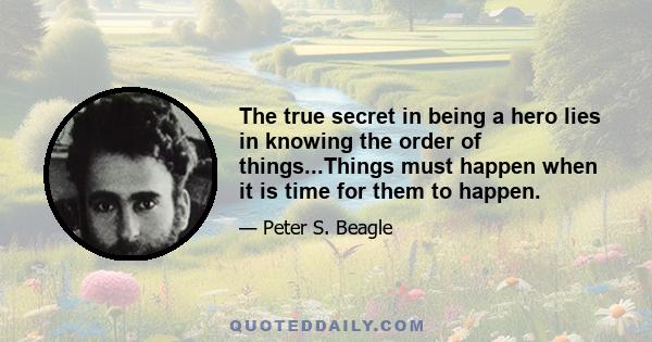 The true secret in being a hero lies in knowing the order of things...Things must happen when it is time for them to happen.