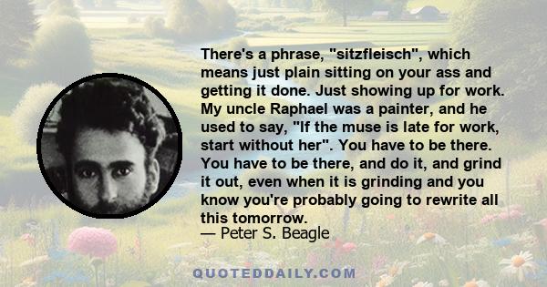 There's a phrase, sitzfleisch, which means just plain sitting on your ass and getting it done. Just showing up for work. My uncle Raphael was a painter, and he used to say, If the muse is late for work, start without