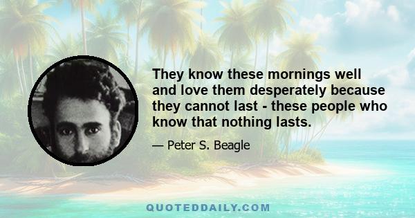 They know these mornings well and love them desperately because they cannot last - these people who know that nothing lasts.