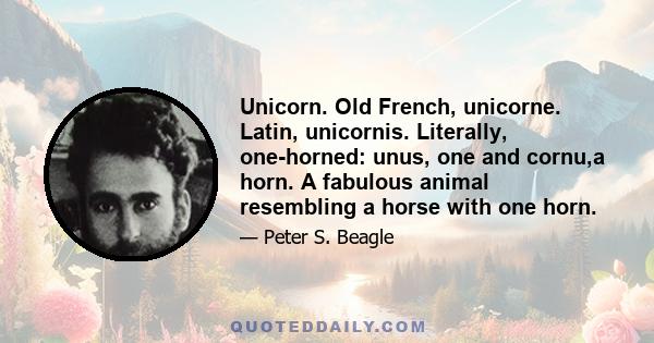 Unicorn. Old French, unicorne. Latin, unicornis. Literally, one-horned: unus, one and cornu,a horn. A fabulous animal resembling a horse with one horn.