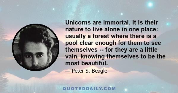 Unicorns are immortal. It is their nature to live alone in one place: usually a forest where there is a pool clear enough for them to see themselves -- for they are a little vain, knowing themselves to be the most