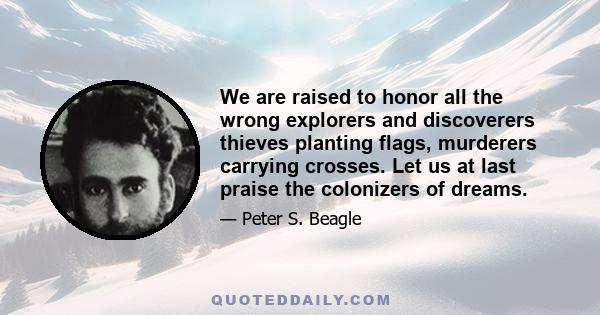 We are raised to honor all the wrong explorers and discoverers thieves planting flags, murderers carrying crosses. Let us at last praise the colonizers of dreams.