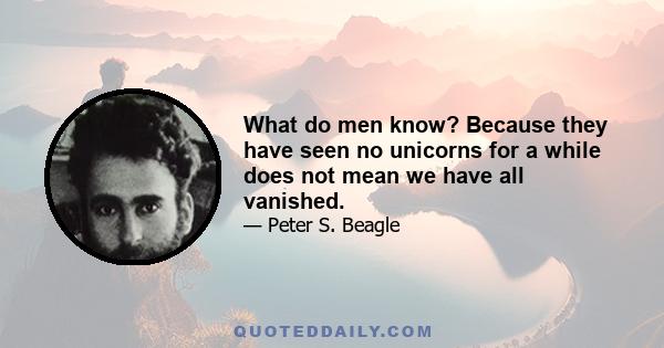 What do men know? Because they have seen no unicorns for a while does not mean we have all vanished.