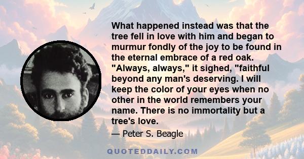 What happened instead was that the tree fell in love with him and began to murmur fondly of the joy to be found in the eternal embrace of a red oak. Always, always, it sighed, faithful beyond any man's deserving. I will 