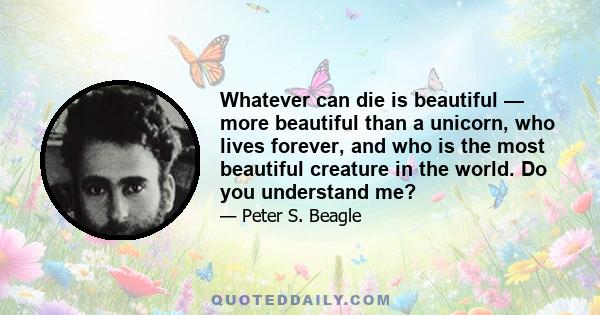 Whatever can die is beautiful — more beautiful than a unicorn, who lives forever, and who is the most beautiful creature in the world. Do you understand me?