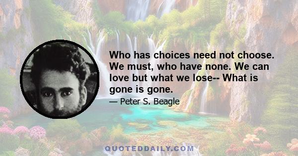 Who has choices need not choose. We must, who have none. We can love but what we lose-- What is gone is gone.