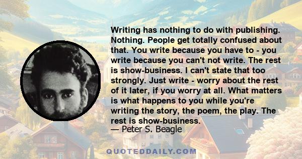 Writing has nothing to do with publishing. Nothing. People get totally confused about that. You write because you have to - you write because you can't not write. The rest is show-business. I can't state that too