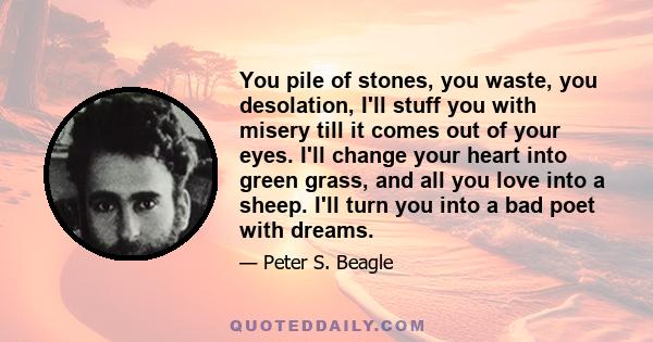 You pile of stones, you waste, you desolation, I'll stuff you with misery till it comes out of your eyes. I'll change your heart into green grass, and all you love into a sheep. I'll turn you into a bad poet with dreams.