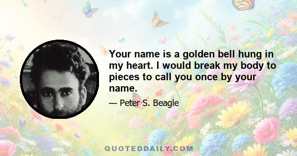 Your name is a golden bell hung in my heart. I would break my body to pieces to call you once by your name.