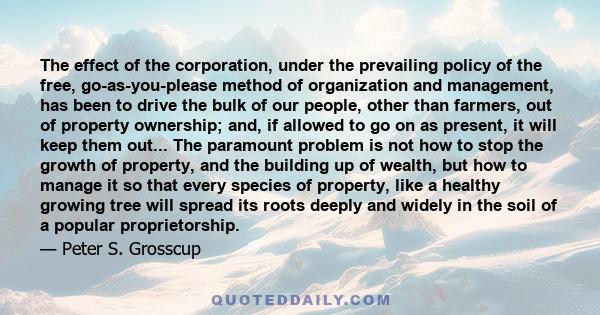 The effect of the corporation, under the prevailing policy of the free, go-as-you-please method of organization and management, has been to drive the bulk of our people, other than farmers, out of property ownership;