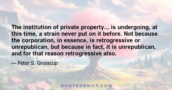 The institution of private property... is undergoing, at this time, a strain never put on it before. Not because the corporation, in essence, is retrogressive or unrepublican, but because in fact, it is unrepublican,