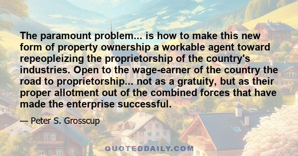 The paramount problem... is how to make this new form of property ownership a workable agent toward repeopleizing the proprietorship of the country's industries. Open to the wage-earner of the country the road to