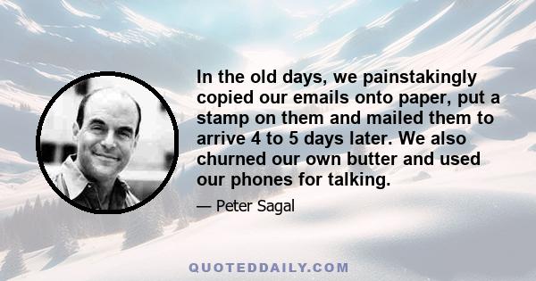 In the old days, we painstakingly copied our emails onto paper, put a stamp on them and mailed them to arrive 4 to 5 days later. We also churned our own butter and used our phones for talking.