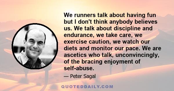 We runners talk about having fun but I don't think anybody believes us. We talk about discipline and endurance, we take care, we exercise caution, we watch our diets and monitor our pace. We are ascetics who talk,