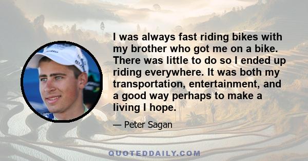 I was always fast riding bikes with my brother who got me on a bike. There was little to do so I ended up riding everywhere. It was both my transportation, entertainment, and a good way perhaps to make a living I hope.