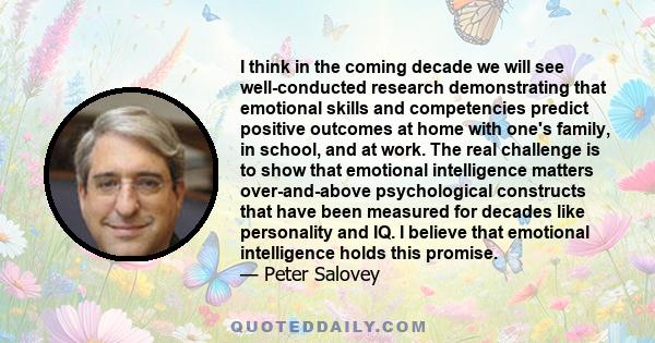 I think in the coming decade we will see well-conducted research demonstrating that emotional skills and competencies predict positive outcomes at home with one's family, in school, and at work. The real challenge is to 