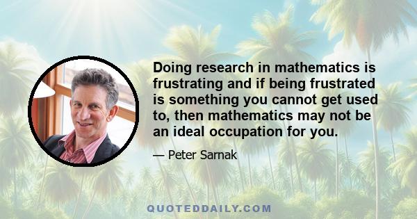 Doing research in mathematics is frustrating and if being frustrated is something you cannot get used to, then mathematics may not be an ideal occupation for you.