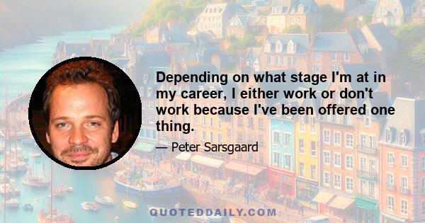 Depending on what stage I'm at in my career, I either work or don't work because I've been offered one thing.