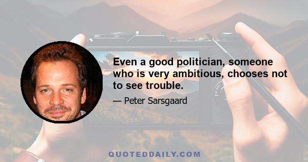 Even a good politician, someone who is very ambitious, chooses not to see trouble.