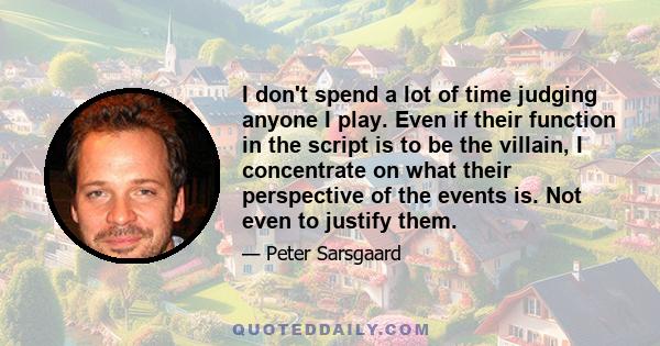 I don't spend a lot of time judging anyone I play. Even if their function in the script is to be the villain, I concentrate on what their perspective of the events is. Not even to justify them.