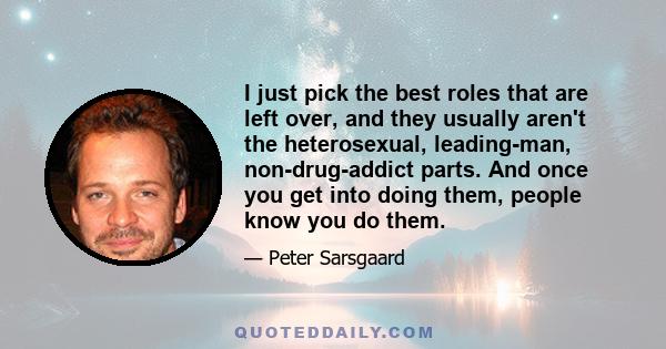 I just pick the best roles that are left over, and they usually aren't the heterosexual, leading-man, non-drug-addict parts. And once you get into doing them, people know you do them.